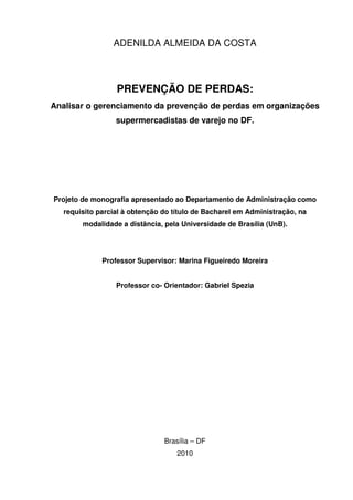 ADENILDA ALMEIDA DA COSTA

PREVENÇÃO DE PERDAS:
Analisar o gerenciamento da prevenção de perdas em organizações
supermercadistas de varejo no DF.

Projeto de monografia apresentado ao Departamento de Administração como
requisito parcial à obtenção do título de Bacharel em Administração, na
modalidade a distância, pela Universidade de Brasília (UnB).

Professor Supervisor: Marina Figueiredo Moreira
Professor co- Orientador: Gabriel Spezia

Brasília – DF
2010

 
