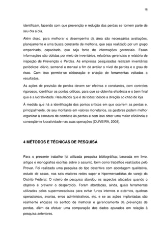 18

identificam, fazendo com que prevenção e redução das perdas se tornem parte de
seu dia a dia.
Além disso, para melhorar o desempenho da área são necessárias avaliações,
planejamento e uma busca constante de melhoria, que seja realizado por um grupo
empenhado, capacitado, que seja fonte de informações gerenciais. Essas
informações são obtidas por meio de inventários, relatórios gerenciais e relatório de
inspeção de Prevenção e Perdas. As empresas pesquisadas realizam inventários
periódicos: diário, semanal e mensal a fim de avaliar o nível de perdas e o grau de
risco. Com isso permite-se elaboração e criação de ferramentas voltadas a
resultados.
As ações de previsão de perdas devem ser efetivas e constantes, com controles
rigorosos, identificar os pontos críticos, para que se obtenha eficiência e o bem final
que é a lucratividade. Resultados que é de todos: desde a direção ao chão de loja
À medida que há a identificação dos pontos críticos em que ocorrem as perdas e,
principalmente, de seu montante em valores monetários, os gestores podem melhor
organizar a estrutura de combate às perdas e com isso obter uma maior eficiência e
conseqüente lucratividade nas suas operações (OLIVEIRA, 2008).

4 MÉTODOS E TÉCNICAS DE PESQUISA

Para o presente trabalho foi utilizada pesquisa bibliográfica; baseada em livro,
artigos e monografias escritas sobre o assunto, bem como trabalhos realizados pelo
Provar. Foi realizada uma pesquisa do tipo descritiva com abordagem qualitativa,
estudo de casos, nas seis maiores redes super e hipermercadistas de varejo do
Distrito Federal. O roteiro de pesquisa abordou os aspectos atacados quando o
objetivo é prevenir o desperdício. Foram abordadas, ainda, quais ferramentas
utilizadas pelos supermercadistas para evitar furtos internos e externos, quebras
operacionais, avarias, erros administrativos, etc. e se as ações implantadas são
realmente eficazes no sentido de melhorar o gerenciamento da prevenção de
perdas, além da efetuar uma comparação dos dados apurados em relação à
pesquisa anteriores.

 