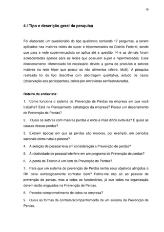 19

4.1Tipo e descrição geral da pesquisa

Foi elaborado um questionário do tipo qualitativo contendo 17 perguntas, a serem
aplicados nas maiores redes de super e hipermercados do Distrito Federal, sendo
que para a rede supermercadista se aplica até a questão 14 e as demais foram
acrescentadas apenas para as redes que possuem super e hipermercados. Esse
direcionamento diferenciado foi necessário devido a gama de produtos e setores
maiores na rede hiper que possui os não alimentos (eletro, têxtil). A pesquisa
realizada foi do tipo descritivo com abordagem qualitativa, estudo de casos
(observação aos participantes), coleta por entrevistas semiestruturadas.

Roteiro de entrevista:
1. Como funciona o sistema de Prevenção de Perdas na empresa em que você
trabalha? Está no Planejamento estratégico da empresa? Possui um departamento
de Prevenção de Perdas?
2.

Quais os setores com maiores perdas e onde é mais difícil evitá-las? E quais as

causas dessas perdas?
3. Existem épocas em que as perdas são maiores, por exemplo, em períodos
sazonais como natal e páscoa?
4. A seleção de pessoal leva em consideração a Prevenção de perdas?
5. A rotatividade de pessoal interfere em um programa de Prevenção de perdas?
6. A perda de Talento é um item da Prevenção de Perdas?
7. Para que um sistema de prevenção de Perdas tenha seus objetivos atingidos o
RH deve estrategicamente contratar bem? Refiro-me não só ao pessoal de
prevenção de perdas, mas a todos os funcionários, já que todos na organização
devem estão engajados na Prevenção de Perdas.
8. Percebe comprometimento de todos na empresa?
9. Quais as formas de controle/acompanhamento de um sistema de Prevenção de
Perdas.

 