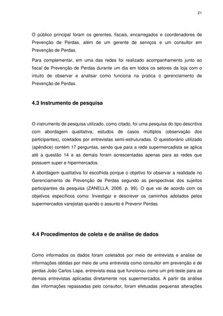21

O público principal foram os gerentes, fiscais, encarregados e coordenadores de
Prevenção de Perdas, além de um gerente de serviços e um consultor em
Prevenção de Perdas.
Para complementar, em uma das redes foi realizado acompanhamento junto ao
fiscal de Prevenção de Perdas durante um dia em todos os setores da loja com o
intuito de observar e analisar como funciona na pratica o gerenciamento de
Prevenção de Perdas.

4.3 Instrumento de pesquisa

O instrumento de pesquisa utilizado, como citado, foi uma pesquisa do tipo descritiva
com abordagem qualitativa, estudos de casos múltiplos (observação dos
participantes), coletados por entrevistas semi-estruturadas. O questionário utilizado
(apêndice) contém 17 perguntas, sendo que para a rede supermercadista se aplica
até a questão 14 e as demais foram acrescentadas apenas para as redes que
possuem super e hipermercados.
A abordagem qualitativa foi escolhida porque o objetivo foi observar a realidade no
Gerenciamento de Prevenção de Perdas segundo as perspectivas dos sujeitos
participantes da pesquisa (ZANELLA, 2006. p. 99). O que vai de acordo com os
objetivos específicos como: Investigar e descrever os caminhos adotados pelos
supermercados varejistas quando o assunto é Prevenir Perdas.

4.4 Procedimentos de coleta e de análise de dados

Como informados os dados foram coletados por meio de entrevista e analise de
informações obtidas por meio de uma entrevista como consultor em prevenção e de
perdas João Carlos Lapa, entrevista essa que funcionou como um pré-teste para as
demais entrevistas aplicadas diretamente nos supermercados. A partir da análise
das informações repassadas pelo consultor, foram efetuadas pequenas alterações

 