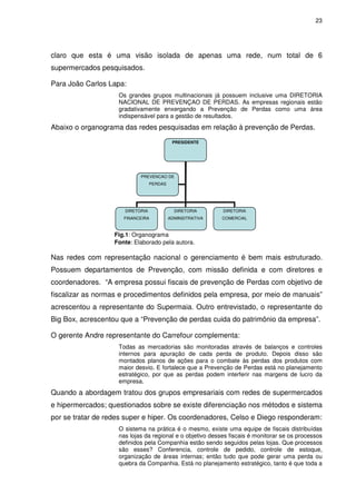 23

claro que esta é uma visão isolada de apenas uma rede, num total de 6
supermercados pesquisados.
Para João Carlos Lapa:
Os grandes grupos multinacionais já possuem inclusive uma DIRETORIA
NACIONAL DE PREVENÇAO DE PERDAS. As empresas regionais estão
gradativamente enxergando a Prevenção de Perdas como uma área
indispensável para a gestão de resultados.

Abaixo o organograma das redes pesquisadas em relação à prevenção de Perdas.
PRESIDENTE

PREVENCAO DE
PERDAS

DIRETORIA

DIRETORIA

DIRETORIA

FINANCEIRA

ADMINSITRATIVA

COMERCIAL

Fig.1: Organograma
Fonte: Elaborado pela autora.

Nas redes com representação nacional o gerenciamento é bem mais estruturado.
Possuem departamentos de Prevenção, com missão definida e com diretores e
coordenadores. “A empresa possui fiscais de prevenção de Perdas com objetivo de
fiscalizar as normas e procedimentos definidos pela empresa, por meio de manuais”
acrescentou a representante do Supermaia. Outro entrevistado, o representante do
Big Box, acrescentou que a “Prevenção de perdas cuida do patrimônio da empresa”.
O gerente Andre representante do Carrefour complementa:
Todas as mercadorias são monitoradas através de balanços e controles
internos para apuração de cada perda de produto. Depois disso são
montados planos de ações para o combate às perdas dos produtos com
maior desvio. E fortalece que a Prevenção de Perdas está no planejamento
estratégico, por que as perdas podem interferir nas margens de lucro da
empresa.

Quando a abordagem tratou dos grupos empresariais com redes de supermercados
e hipermercados; questionados sobre se existe diferenciação nos métodos e sistema
por se tratar de redes super e hiper. Os coordenadores, Celso e Diego responderam:
O sistema na prática é o mesmo, existe uma equipe de fiscais distribuídas
nas lojas da regional e o objetivo desses fiscais é monitorar se os processos
definidos pela Companhia estão sendo seguidos pelas lojas. Que processos
são esses? Conferencia, controle de pedido, controle de estoque,
organização de áreas internas; então tudo que pode gerar uma perda ou
quebra da Companhia. Está no planejamento estratégico, tanto é que toda a

 