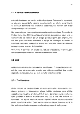 25

5.2 Controle e monitoramento

A entrada de pessoas não clientes também é controlada. Aquele que irá permanecer
na loja, como eu quando fui efetuar a pesquisa, recebe um adesivo como visitante
ou assina um documento onde constam as áreas onde pode transitar, além de ser
acompanhado por um funcionário.
Nas duas redes de hipermercados pesquisadas existe um disque Prevenção de
Perdas. É uma linha 0800 na qual aquele funcionário que descobriu algum furto ou
qualquer outro ato praticado por um colega, que cause perda para empresa, mas
que não queira denunciar diretamente à equipe de Prevenção de Perdas. O
funcionário não precisa se identificar, a partir daí a equipe de Prevenção de Perdas
passa a monitorar as ações do denunciado.
Outra forma de controle é em relação aos produtos cancelados ou devolvidos, para
este procedimento é necessária a assinatura de fiscal de frente.

5.3 LIXO

O foi um item unânime, citado por todos os entrevistados. “Ocorre verificação do lixo,
pois às vezes são encontrados produtos que estão com qualidade boa e estão
registrados como quebra, mas que pode ser furto” pelos funcionários.

5.3.1 Confinamento

Alguns produtos são 100% confinados em armários trancados com cadeados como:
cigarro, protetores e bloqueadores solares, bebidas destiladas como whisky;
cadeados, isqueiro, pilhas e baterias, trident, creme dental sensodyne em algumas
lojas aparelhos de barbear de maior valor, CD, DVD e leite NAN também são
confinados. Em alguns pontos de vendas algumas marcas de chocolate estão
presas em caixas de acrílico. Esses são os chamados produtos de alto risco (P.A.R)
São assim denominados por possuírem alto valor agregado de fácil revenda.

 