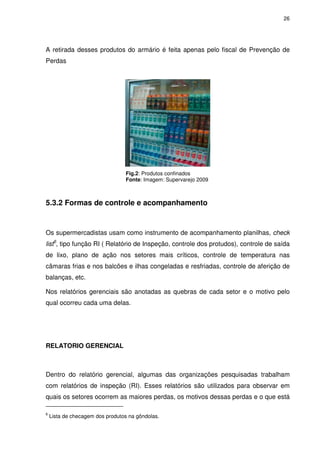 26

A retirada desses produtos do armário é feita apenas pelo fiscal de Prevenção de
Perdas

Fig.2: Produtos confinados
Fonte: Imagem: Supervarejo 2009

5.3.2 Formas de controle e acompanhamento

Os supermercadistas usam como instrumento de acompanhamento planilhas, check
list6, tipo função RI ( Relatório de Inspeção, controle dos protudos), controle de saída
de lixo, plano de ação nos setores mais críticos, controle de temperatura nas
câmaras frias e nos balcões e ilhas congeladas e resfriadas, controle de aferição de
balanças, etc.
Nos relatórios gerenciais são anotadas as quebras de cada setor e o motivo pelo
qual ocorreu cada uma delas.

RELATORIO GERENCIAL

Dentro do relatório gerencial, algumas das organizações pesquisadas trabalham
com relatórios de inspeção (RI). Esses relatórios são utilizados para observar em
quais os setores ocorrem as maiores perdas, os motivos dessas perdas e o que está
6

Lista de checagem dos produtos na gôndolas.

 