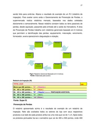 27

sendo feito para evitá-las. Abaixo o resultado do exemplo de um R.I (relatório de
inspeção). Para avaliar como anda o Gerenciamento de Prevenção de Perdas, o
supermercado

realiza

relatórios

mensais,

baseados

nos

dados

coletados

diariamente e semanalmente. Nesse relatório constam todos os itens passiveis de
perdas, desde aquisição, passando pela entrada até a saída da mercadoria. A área
de Prevenção de Perdas trabalha com relatórios gerenciais baseado em 6 motivos
que permitem a identificação das perdas: equipamento, maturação, vencimento,
fornecedor, avaria operacional e degustação e violação.

Equipamento

Maturação

Degustação

Vencimento

Violação

Avaria

Fornecedor

operacional

Fig.3: Relatório Gerencial Baseado em 6 motivos
Fonte: Elaborado pela autora
Relatório de Inspeção (RI)
TOTAL LOJA

500

Menor que 400 pontos =

"D"

( Péssimo )

De

401 a 430 pontos =

"C"

( Ruim )

De

431 a 460 pontos =

"B"

( Regular ) <------- PONTUAÇÃO ACEITÁVEL

De

461 a 480 pontos =

"A"

( Bom )

De

481 a 500 pontos = " AA "(Ótimo )

Fonte: Super B.
Prevenção de Perdas
O relatório apresentado acima é o resultado do exemplo de um relatório de
inspeção. Nele são avaliados todos os setores da loja com seus respectivos
produtos e ao lado de cada produto atribui-se uma nota que vai de 1 a 4. Após todos
os produtos pontuados faz-se o somatório que vai de 400 a 500 pontos, onde 400

 
