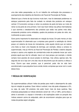 30

uma das redes pesquisadas, eu fiz um trabalho de verificação dos processos e
acampamento dos trabalhos do Gerente e do Fiscal de Prevenção de Perdas.
Observei que a frente de loja funciona muito bem, mas foi detectado problemas no
estoque justamente pela falta de cuidado na retirada dos produtos em estoque
vertical. O funcionário começa a retirar os produtos da parte de baixo ao invés de
retirar os da parte de cima primeiro. Com isso ficam falhas nas pilhas intermediarias
o que acarreta o desabamento dos produtos que estão nas partes mais altas,
amassando produtos como enlatados, quebra de produtos em potes de vidro, etc.
inutilizando-os para a venda.
Outro ponto importante foi observado em relação às trocas. Em pelo menos um dos
supermercados foi observado que a empresa para garantir a satisfação do cliente
possui um sistema de trocas de mercadorias, onde aquele cliente que vai realizar
uma festa ou fazer uma feijoada de domingo, por exemplo, efetua a compra no
supermercado, mas já informa ao fiscal de Prevenção de Perdas o destino daquela
compra e assina uma espécie de contrato/nota onde ele pretende trocar por outro
produto aquilo que não for utilizado. Isso é um risco porque, por exemplo, o cliente
compra nove pacotes de couve picada no domingo, mas utilizou apenas seis. Na
segunda ele vai á loja com uma das vias do documento que ele assinou e efetua a
troca. Ocorre que esse produto, que é perecível, pode não ter sido bem
acondicionado o que prejudica futura venda; tendo a empresa que arcar com o custo
dessa troca.

7 RÉGUA DE VERIFICAÇÃO

Os supermercadistas utilizam índice de perdas para medir o desempenho de cada
loja em relação às quebras. Esse índice é variável, mas não pode ultrapassar a 2%,
ou seja, de cada 100 produtos não pode haver mais de duas quebras. Nas
empresas pesquisadas os índices toleráveis variam de 1.4% a 1.86%, acima disso o
alerta é acionado e a equipe é chamada a dá explicações sobre os porquês dos
índices estarem acima do estipulado, além de encontrarem soluções para que as
metas de perdas sejam atingidas.

 