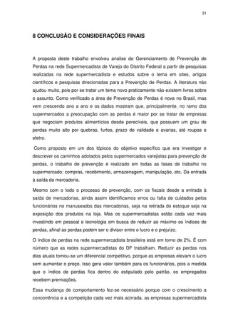 31

8 CONCLUSÃO E CONSIDERAÇÕES FINAIS

A proposta deste trabalho envolveu analise do Gerenciamento de Prevenção de
Perdas na rede Supermercadista de Varejo do Distrito Federal a partir de pesquisas
realizadas na rede supermercadista e estudos sobre o tema em sites, artigos
científicos e pesquisas direcionadas para a Prevenção de Perdas. A literatura não
ajudou muito, pois por se tratar um tema novo praticamente não existem livros sobre
o assunto. Como verificado a área de Prevenção de Perdas é nova no Brasil, mas
vem crescendo ano a ano e os dados mostram que, principalmente, no ramo dos
supermercados a preocupação com as perdas é maior por se tratar de empresas
que negociam produtos alimentícios desde perecíveis, que possuem um grau de
perdas muito alto por quebras, furtos, prazo de validade e avarias, até roupas e
eletro.
Como proposto em um dos tópicos do objetivo específico que era investigar e
descrever os caminhos adotados pelos supermercados varejistas para prevenção de
perdas, o trabalho de prevenção é realizado em todas as fases de trabalho no
supermercado: compras, recebimento, armazenagem, manipulação, etc. Da entrada
à saída da mercadoria.
Mesmo com o todo o processo de prevenção, com os fiscais desde a entrada à
saída de mercadorias, ainda assim identificamos erros ou falta de cuidados pelos
funcionários no manuseados das mercadorias, seja na retirada do estoque seja na
exposição dos produtos na loja. Mas os supermercadistas estão cada vez mais
investindo em pessoal e tecnologia em busca de reduzir ao máximo os índices de
perdas, afinal as perdas podem ser o divisor entre o lucro e o prejuízo.
O índice de perdas na rede supermercadista brasileira está em torno de 2%. É com
número que as redes supermercadistas do DF trabalham. Reduzir as perdas nos
dias atuais tomou-se um diferencial competitivo, porque as empresas elevam o lucro
sem aumentar o preço. Isso gera valor também para os funcionários, pois a medida
que o índice de perdas fica dentro do estipulado pelo patrão, os empregados
recebem premiações.
Essa mudança de comportamento fez-se necessário porque com o crescimento a
concorrência e a competição cada vez mais acirrada, as empresas supermercadista

 