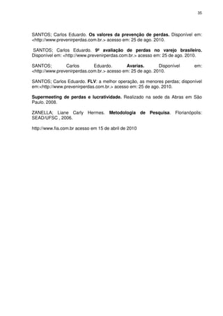 35

SANTOS; Carlos Eduardo. Os valores da prevenção de perdas. Disponível em:
<http://www.prevenirperdas.com.br.> acesso em: 25 de ago. 2010.
SANTOS; Carlos Eduardo. 9º avaliação de perdas no varejo brasileiro.
Disponível em: <http://www.prevenirperdas.com.br.> acesso em: 25 de ago. 2010.
SANTOS;
Carlos
Eduardo.
Avarias.
Disponível
<http://www.prevenirperdas.com.br.> acesso em: 25 de ago. 2010.

em:

SANTOS; Carlos Eduardo. FLV: a melhor operação, as menores perdas; disponível
em:<http://www.prevenirperdas.com.br.> acesso em: 25 de ago. 2010.
Supermeeting de perdas e lucratividade. Realizado na sede da Abras em São
Paulo. 2008.
ZANELLA; Liane Carly Hermes. Metodologia de Pesquisa. Florianópolis:
SEAD/UFSC , 2006.
http://www.fia.com.br acesso em 15 de abril de 2010

 
