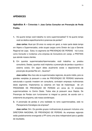 36

APÊNDICES

Apêndice A – Entrevista 1: Joao Carlos Consultor em Prevenção de Perda
Pratika.

1. Há quanto tempo você trabalha no ramo supermercadista? E há quanto tempo
você se dedica especificamente à preencao de perdas?
Joao carlos: Atuei por 29 anos no varejo em geral, a maior parte deste tempo
em Hipers e Supermercados, onde ocupei cargos como Diretor de Loja e Gerente
Regional de Lojas. Estou no segmento de PREVENÇAO DE PERDAS

há 6 anos

como Consultor e fundamos uma empresa de Consultoria em varejo, a PRATIIKA
que atende nossos clientes.
2. Em

quantos

supermercados/hipermercados

você

trabalhou

ou

prestou

consultoria. Destes, quantos você implantou a prevenção de perdas e quantos o
sistema existia. Em algum deles atualmente existe o departamente de
prevenção de perdas?Se sim , Quantos?
Joao carlos: Meu foco são os supermercados regionais, de porte médio, pois os
grandes varejistas já possuem a area de PREVENÇAO DE PERDAS totalmente
estruturada e quando investem em consultoria, contratam empresas multincionais
deste segmento. Implantamos ou estamos em fase de implantaçao

de um

PROGRAMA DE PREVENÇAO DE PERDAS em cerca de 10 empresas
supermercadistas no Centro Oeste. Todos elas já possuem seus Deptos. De
Prevençao de Perdas com funcionamen to integral ou parcial, de acordo com o
andamento do programa, sob nossa coordenaçao.
3. A prevenção de perdas é uma realidade no ramo supermercadista, está no
Planejamento Estratégico da empresa?
Joao carlos: Sim. Os grandes grupos multinacionais já possuem inclusive uma
DIRETORIA NACIONAL DE PREVENÇAO DE PERDAS. As empresas regionais
estão gradativamente enxergando a PP como uma área indispensável para a gestão
de resultados.

 