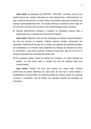 38

Joao carlos: As pesquisas do PROVAR – NIELSEN monstram que há uma
predominância das perdas motivadas por erros operacionais e administrativos, ou
seja, a falta de treinamento é o maior motivo, se somadas todas suas variaçoes, que
totalizam aproximadamente 55%. As fraudes (internas e externas) somam algo em
torno de 45%. Escreva-me e enviarei a mais recente pesquisa que eu possuo.
9. Quando efetivamente começam a surgirem os resultados praticos após a
implantação de um sistemas de Prevencao de Perdas?
Joao carlos: Depende muito do ritmo da equipe da empresa supermercadista e
do nível de controle já existente. Fatores externos tambem influenciam nos
resultados. Podemos afirmar que em 6 meses os resultados de qualidade já podem
ser constatados e os números reais, dependem da intençao da empresa em iniciar
os inventários o mais breve possivel. Podemos prever para algo em torno de 12
meses as apuraçoes de resultados de perdas reais
10. As empresas adotam metas de perdas, por exemplo, um indice tolerável de
perdas

no qual acima dele, a margem de lucro da empresa pode ficar

comprometida?
Joao carlos: Perfeito, de novo voce acertou em nossa visão. Existem
percentuais de perdas toleráveis por cada setor de uma loja e acima destes a
rentabilidade é comprometida. As metas de perdas por setores, devem ser graduais
e buscar a excelencia, mas só podem ser apuradas através da realizaçao de
inventários.

 
