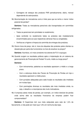 41

− Contagens de estoque dos produtos PAR periodicamente; diário, mensal
dependendo do setor/produto.
12. Movimentação de mercadorias como é feito para que se tenha o menor índice
possível de perdas?
Damiana: Todas as mercadorias perecíveis são transportadas em caminhões
refrigerados;
− Todos os perecíveis tem prioridade no recebimento;
− Após conferido no recebimento todos os produtos são imediatamente
encaminhados para as suas respectivas câmaras frias ou congeladas;
− Verifica-se a higiene e limpeza do caminhão de entregas dos produtos;
13. Ocorre troca de preço, isto é, troca de etiquetas dos produtos pelos clientes ou
desatenção por parte dos funcionários na hora de atualizar os preços?
Damiana: Acontece, e é mais constante nos setores de FLV e açougue.
14. Quando surgem os resultados práticos após a implantação de um sistema de
gerenciamento de Prevenção de Perdas? A curto, médio ou longo prazo?
Damiana:
− Com treinamentos, palestras os resultados aparecem a médio e a longo
prazo;
− Com a cobrança direta dos Fiscais de Prevenção de Perdas em loja o
resultados aparecem a médio prazo.
− Com punições adequadas para cada função os resultados são imediatos
em muitas lojas;
− Com premiações diversas os resultados são mais imediatos ainda, ou
seja, o desafio e a recompensa são muito motivadores.
15. A empresa adota metas de perdas, por exemplo, um índice tolerável de perdas
onde acima dele os resultados financeiros da empresa podem ficar
comprometidos?
Damiana: O Supermaia tem sua meta estipulada para este de 1,4% do
faturamento, e não pode ser maior que 1,6% em nenhuma das lojas.

 