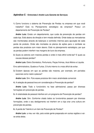 42

Apêndice C - Entrevista 3 André Luis Gerente de Serviços

1. Como funciona o sistema de Prevenção de Perdas na empresa em que você
trabalha?

Está

no

Planejamento

estratégico

da

empresa?

Possui

um

departamento de Prevenção de Perdas?
Andre Luis: Existe um departamento, que cuida da prevenção de perdas em
cada loja. Está abaixo da direção e tem missão definida. Onde todas as mercadorias
são monitoradas através de balanços e controles internos para apuração de cada
perda de produto. Onde são montados os planos de ações para o combate as
perdas dos produtos com maior desvio. Está no planejamento estratégico, por que
as perdas podem interferir nas margens de lucro da empresa.
2. Quais os setores com maiores perdas e onde é mais difícil evitá-las? E quais as
causas dessas perdas?
Andre Luis: Eletro Doméstico, Perfumaria, Peças Íntimas, Auto Motivo e Líquida.
Erro administrativo, Quebra e Furtos. O furto interno é o mais difícil de evitar.
3. Existem épocas em que as perdas são maiores, por exemplo, em períodos
sazonais como natal e páscoa?
Andre Luis: Sim. Pois esses produtos têm maior atratividade comercial.
4. A seleção de pessoal leva em consideração a Prevenção de perdas?
Andre Luis: Todo o funcionário na fase admissional, passa por diversas
formações em prevenção de perdas.
5. A rotatividade de pessoal interfere em um programa de Prevenção de perdas?
Andre Luis: Sim. Conforme citado todos os funcionários passam por diversas
formações, onde o seu desligamento vai interferir em a loja criar uma cultura em
prevenção de perdas.
6. A perda de Talento é um item da Prevenção de Perdas?
Andre Luis: a meu ver não, pois existe gente preparada em outras regiões e vaise atrás delas.

 