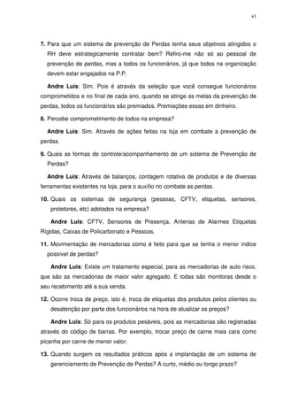 43

7. Para que um sistema de prevenção de Perdas tenha seus objetivos atingidos o
RH deve estrategicamente contratar bem? Refiro-me não só ao pessoal de
prevenção de perdas, mas a todos os funcionários, já que todos na organização
devem estar engajados na P.P.
Andre Luis: Sim. Pois é através da seleção que você consegue funcionários
comprometidos e no final de cada ano, quando se atinge as metas da prevenção de
perdas, todos os funcionários são premiados. Premiações essas em dinheiro.
8. Percebe comprometimento de todos na empresa?
Andre Luis: Sim. Através de ações feitas na loja em combate a prevenção de
perdas.
9. Quais as formas de controle/acompanhamento de um sistema de Prevenção de
Perdas?
Andre Luis: Através de balanços, contagem rotativa de produtos e de diversas
ferramentas existentes na loja, para o auxílio no combate as perdas.
10. Quais os sistemas de segurança (pessoas, CFTV, etiquetas, sensores,
protetores, etc) adotados na empresa?
Andre Luis: CFTV, Sensores de Presença, Antenas de Alarmes Etiquetas
Rígidas, Caixas de Policarbonato e Pessoas.
11. Movimentação de mercadorias como é feito para que se tenha o menor índice
possível de perdas?
Andre Luis: Existe um tratamento especial, para as mercadorias de auto risco,
que são as mercadorias de maior valor agregado. E todas são monitoras desde o
seu recebimento até a sua venda.
12. Ocorre troca de preço, isto é, troca de etiquetas dos produtos pelos clientes ou
desatenção por parte dos funcionários na hora de atualizar os preços?
Andre Luis: Só para os produtos pesáveis, pois as mercadorias são registradas
através do código de barras. Por exemplo, trocar preço de carne mais cara como
picanha por carne de menor valor.
13. Quando surgem os resultados práticos após a implantação de um sistema de
gerenciamento de Prevenção de Perdas? A curto, médio ou longo prazo?

 