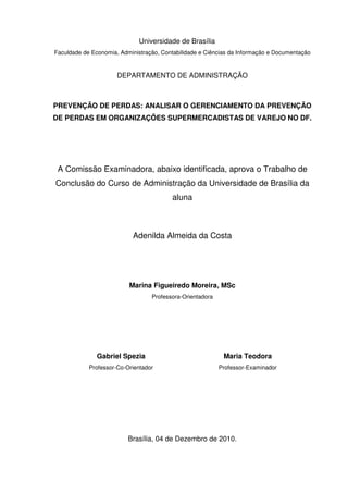 Universidade de Brasília
Faculdade de Economia, Administração, Contabilidade e Ciências da Informação e Documentação

DEPARTAMENTO DE ADMINISTRAÇÃO

PREVENÇÃO DE PERDAS: ANALISAR O GERENCIAMENTO DA PREVENÇÃO
DE PERDAS EM ORGANIZAÇÕES SUPERMERCADISTAS DE VAREJO NO DF.

A Comissão Examinadora, abaixo identificada, aprova o Trabalho de
Conclusão do Curso de Administração da Universidade de Brasília da
aluna

Adenilda Almeida da Costa

Marina Figueiredo Moreira, MSc
Professora-Orientadora

Gabriel Spezia

Maria Teodora

Professor-Co-Orientador

Professor-Examinador

Brasília, 04 de Dezembro de 2010.

 