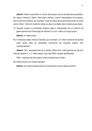 47

Ademir: Pelos funcionários é menos até porque ocorre levantamento periódico,
em alguns setores é diário. Mas pelos clientes, ocorre manipulação de produtos,
como troca de produtos, por exemplo, troca do preço da picanha pelo preço de outra
carne inferior. Ocorrem relatórios todos os dias e os dados são enviados para todos.
13. Quando surgem os resultados práticos após a implantação de um sistema de
gerenciamento de Prevenção de Perdas? A curto, médio ou longo prazo?
Ademir: A médio prazo.
14. A empresa adota metas de perdas, por exemplo, um índice tolerável de perdas
onde acima dele os resultados financeiros da empresa podem ficar
comprometidos?
Ademir: Sim, operação/meta de a atingir índice bom, cada gerente de loja tem
meta de quebra 3 , 4, 5. Meta atingir 2 por loja ODS ( quebra identificada).
PAQ – produtos de alta quebra, prazo limitado para vender.
15. Onde ocorrem as maiores perdas?
Ademir: As maiores perdas são com furtos tanto interno quanto externo.

 