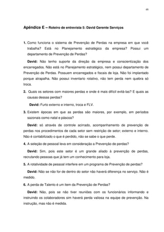 48

Apêndice E – Roteiro de entrevista 5: David Gerente Serviços

1. Como funciona o sistema de Prevenção de Perdas na empresa em que você
trabalha?

Está

no

Planejamento

estratégico

da

empresa?

Possui

um

departamento de Prevenção de Perdas?
David: Não tenho suporte da direção da empresa e conscientização dos
encarregados. Não está no Planejamento estratégico, nem possui departamento de
Prevenção de Perdas. Possuem encarregados e fiscais de loja. Não foi implantado
porque atrapalha. Não possui inventario rotativo, não tem perda nem quebra só
troca.
2. Quais os setores com maiores perdas e onde é mais difícil evitá-las? E quais as
causas dessas perdas?
David: Furto externo e interno, troca e FLV.
3. Existem épocas em que as perdas são maiores, por exemplo, em períodos
sazonais como natal e páscoa?
David: só através de controle acirrado, acompanhamento de prevenção de
perdas nos procedimentos de cada setor sem restrição de setor; externo e interno.
Não é contabilizado o que é perdido, não se sabe o que perde.
4. A seleção de pessoal leva em consideração a Prevenção de perdas?
David: Sim, pois este setor é um grande aliado à prevenção de perdas,
recrutando pessoas que já tem um conhecimento para loja.
5. A rotatividade de pessoal interfere em um programa de Prevenção de perdas?
David: Não se não for de dentro do setor não haverá diferença no serviço. Não é
medido.
6. A perda de Talento é um item da Prevenção de Perdas?
David: Não, pois se não tiver reuniões com os funcionários informando e
instruindo os colaboradores sim haverá perda valiosa na equipe de prevenção. Na
instrução, mas não é medida.

 