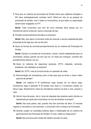 49

7. Para que um sistema de prevenção de Perdas tenha seus objetivos atingidos o
RH deve estrategicamente contratar bem? Refiro-me não só ao pessoal de
prevenção de perdas, mas a todos os funcionários, já que todos na organização
devem estar engajados na P.P.
David: Todo funcionário que vem de outra empresa deve passar por um
treinamento teórico entes de ir para a execução de loja.
8. Percebe comprometimento de todos na empresa?
David: Não, pois algum funcionário antes de executar o serviço estabelecido pela
prevenção já diz logo que não vai dá certo.
9. Quais as formas de controle/acompanhamento de um sistema de Prevenção de
Perdas.
David: Catraca na entrada de funcionários, crachá, horário estabelecido para os
promotores, porque quando sai tem que ter um fiscal pra averiguar, controle dos
procedimentos setorial, lixo etc.
10. Quais os sistemas de segurança (pessoas, CFTV, etiquetas, sensores,
protetores, etc) adotados na empresa?
David: Ok. CFTV, mas só funciona tendo um operador de vídeo.
11. Movimentação de mercadorias como é feito para que se tenha o menor índice
possível de perdas?
David: Um sistema R M conferencia sega através de um bônus sego.
Conferencia sega é operador R M recebe nota fiscal e o funcionário recebe um
bônus cego. Recebimento notas de mercadorias sistema se bate a nota, produto e
valor.
12. Ocorre troca de preço, isto é, troca de etiquetas dos produtos pelos clientes ou
desatenção por parte dos funcionários na hora de atualizar os preços?
David: Das duas partes, obs. quando não tiver promotor de setor. O mercado
negocia a mercadoria a com promotor, o funcionário não e d aloja e do fornecedor.
13. Quando surgem os resultados práticos após a implantação de um sistema de
gerenciamento de Prevenção de Perdas? A curto, médio ou longo prazo?
David: Nos primeiros seis meses de trabalho acirrado no setor.

 