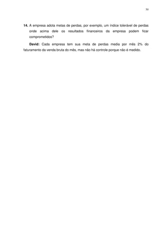 50

14. A empresa adota metas de perdas, por exemplo, um índice tolerável de perdas
onde acima dele os resultados financeiros da empresa podem ficar
comprometidos?
David: Cada empresa tem sua meta de perdas media por mês 2% do
faturamento da venda bruta do mês, mas não há controle porque não é medido.

 