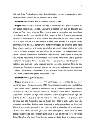 54

índice de furto. Então algumas lojas, dependendo da praça eu posso destacar todas
as praças com o mesmo tipo de problema. Se eu tiver.
Intermediador. Eu falo da Ceilândia que foi onde vi isso.
Diego: Na Ceilândia é uma loja onde nós chamamos de área primaria, porque ela
tem casas, residências ao lado, Asa Norte a pessoa tem que se deslocar para
chegar na Asa Norte, a loja do SIA a mesma coisa a pessoa tem que se deslocar
para chegar ate lá. Isso até dificulta furto, mas é o índice é menor e quando eu
estou em uma área primaria ai ele vai lá se tem vontade de ter uma caneta nova ele
vai lá e abre. Então o que nos fazemos quando temo relatório que a gente recebe
por mês aquele da Cia, a concorrência também tem tipos de relatórios como esse.
Esse relatório aqui nós chamamos de relatório gerencial. Nesse relatório gerencial
nos identificamos a quebra com os motivos. São 6 motivos que nos identificamos as
perdas: avarias operacional, fornecedor, equipamento, degustações e violações,
maturação e vencimento. Lembrando que maturação e vencimento são as que mais
interferem na quebra. Através desses relatórios gerenciais ai nós direcionamos o
trabalho, por exemplo, estou expondo demais ou estou expondo fora do meu
planograma. Cronograma que nos falamos é o quanto se pode pegar de mercadoria
... trident que é um produto também de alto índice de furtos porque está na mídia é
um chiclete diferente com poder de andar no bolso.
Intermediador: Cigarro e isqueiro.
Diego: Cigarro e isqueiro são 100% confinados, são produtos de auto risco
também é o que nós chamamos de QAR. Então essas mercadorias eu vou trabalhar
o que? Se eu estou colocando em uma área morna, uma área que não tem grande
circulação eu trago ela para um outro local, verifico o layout da loja, a gente vê a
questão da

imagem da loja, mais direciona ali um acompanhamento seja pelo

sistema de CFTV que é o sistema nosso ou então eu começo a proteger com
acrílicos que são fornecidos aqui no Brasil pela Delta e pela Matrix, que são
empresas que cuidam do sistema de segurança e vigilância também, ela é mundial.
Aí nos direcionamos, tem acrílico para cartucho, wiskye, chocolate, tridente, isqueiro,
bebidas tanto destiladas como geral, tem párea essa questão de ferramentas todos
esses equipamentos eles fornecem para a Cia e para as maiores redes varejistas,
Extra, Carrefour Wal Mart. Ai gente pega essas atividade deles e selecionamos as

 