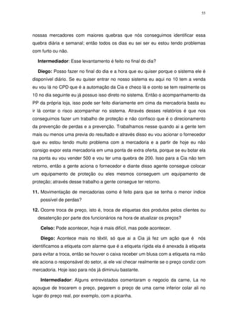 55

nossas mercadores com maiores quebras que nós conseguimos identificar essa
quebra diária e semanal; então todos os dias eu sei ser eu estou tendo problemas
com furto ou não.
Intermediador: Esse levantamento é feito no final do dia?
Diego: Posso fazer no final do dia e a hora que eu quiser porque o sistema ele é
disponível diário. Se eu quiser entrar no nosso sistema eu aqui no 10 tem a venda
eu vou lá no CPD que é a automação da Cia e checo lá e conto se tem realmente os
10 no dia seguinte eu já possuo isso direto no sistema. Então o acompanhamento da
PP da própria loja, isso pode ser feito diariamente em cima da mercadoria basta eu
ir lá contar o risco acompanhar no sistema. Através desses relatórios é que nos
conseguimos fazer um trabalho de proteção e não confisco que é o direcionamento
da prevenção de perdas e a prevenção. Trabalhamos nesse quando ai a gente tem
mais ou menos uma previa do resultado e através disso eu vou acionar o fornecedor
que eu estou tendo muito problema com a mercadoria e a partir de hoje eu não
consigo expor esta mercadoria em uma ponta de extra oferta, porque se eu botar ela
na ponta eu vou vender 500 e vou ter uma quebra de 200. Isso para a Cia não tem
retorno, então a gente aciona o fornecedor e diante disso agente consegue colocar
um equipamento de proteção ou eles mesmos conseguem um equipamento de
proteção; através desse trabalho a gente consegue ter retorno.
11. Movimentação de mercadorias como é feito para que se tenha o menor índice
possível de perdas?
12. Ocorre troca de preço, isto é, troca de etiquetas dos produtos pelos clientes ou
desatenção por parte dos funcionários na hora de atualizar os preços?
Celso: Pode acontecer, hoje é mais difícil, mas pode acontecer.
Diego: Acontece mais no têxtil, só que ai a Cia já fez um ação que é nós
identificamos a etiqueta com alarme que é a etiqueta rígida ela é anexada à etiqueta
para evitar a troca, então se houver o caixa receber um blusa com a etiqueta na mão
ele aciona o responsável do setor, ai ele vai checar realmente se o preço condiz com
mercadoria. Hoje isso para nós já diminuiu bastante.
Intermediador: Alguns entrevistados comentaram o negocio da carne, La no
açougue de trocarem o preço, pegarem o preço de uma carne inferior colar ali no
lugar do preço real, por exemplo, com a picanha.

 