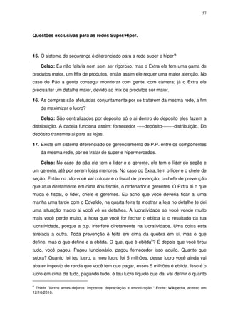 57

Questões exclusivas para as redes Super/Hiper.

15. O sistema de segurança é diferenciado para a rede super e hiper?
Celso: Eu não falaria nem sem ser rigoroso, mas o Extra ele tem uma gama de
produtos maior, um Mix de produtos, então assim ele requer uma maior atenção. No
caso do Pão a gente consegui monitorar com gente, com câmera; já o Extra ele
precisa ter um detalhe maior, devido ao mix de produtos ser maior.
16. As compras são efetuadas conjuntamente por se tratarem da mesma rede, a fim
de maximizar o lucro?
Celso: São centralizados por deposito só e ai dentro do deposito eles fazem a
distribuição. A cadeia funciona assim: fornecedor -----depósito--------distribuição. Do
depósito transmite ai para as lojas.
17. Existe um sistema diferenciado de gerenciamento de P.P. entre os componentes
da mesma rede, por se tratar de super e hipermercados.
Celso: No caso do pão ele tem o líder e o gerente, ele tem o líder de seção e
um gerente, até por serem lojas menores. No caso do Extra, tem o líder e o chefe de
seção. Então no pão você vai colocar é o fiscal de prevenção, o chefe de prevenção
que atua diretamente em cima dos fiscais, o ordenador e gerentes. O Extra ai o que
muda é fiscal, o líder, chefe e gerentes. Eu acho que você deveria ficar ai uma
manha uma tarde com o Edvaldo, na quarta feira te mostrar a loja no detalhe te dei
uma situação macro ai você vê os detalhes. A lucratividade se você vende muito
mais você perde muito, a hora que você for fechar o ebitda ia o resultado da tua
lucratividade, porque a p.p. interfere diretamente na lucratividade. Uma coisa esta
atrelada a outra. Toda prevenção é feita em cima da quebra em si, mas o que
define, mas o que define e a ebitda. O que, que é ebitda8? É depois que você tirou
tudo, você pagou. Pagou funcionário, pagou fornecedor isso aquilo. Quanto que
sobra? Quanto foi teu lucro, a meu lucro foi 5 milhões, desse lucro você ainda vai
abater imposto de renda que você tem que pagar, esses 5 milhões é ebitda. Isso é o
lucro em cima de tudo, pagando tudo, é teu lucro liquido que daí vai definir o quanto
8

Ebitda "lucros antes dejuros, impostos, depreciação e amortização." Fonte: Wikipedia, acesso em
12/10/2010.

 