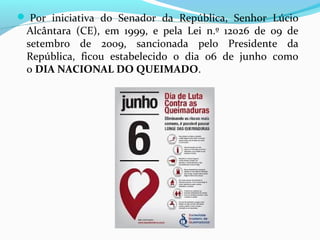  Por iniciativa do Senador da República, Senhor Lúcio 
Alcântara (CE), em 1999, e pela Lei n.º 12026 de 09 de 
setembro de 2009, sancionada pelo Presidente da 
República, ficou estabelecido o dia 06 de junho como 
o DIA NACIONAL DO QUEIMADO. 
 