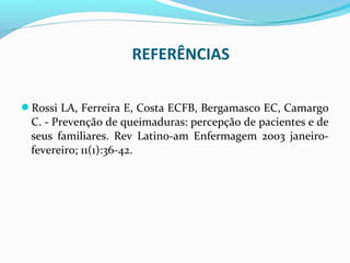 REFERÊNCIAS 
Rossi LA, Ferreira E, Costa ECFB, Bergamasco EC, Camargo 
C. - Prevenção de queimaduras: percepção de pacientes e de 
seus familiares. Rev Latino-am Enfermagem 2003 janeiro-fevereiro; 
11(1):36-42. 
 