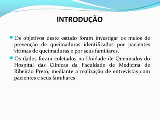 INTRODUÇÃO 
Os objetivos deste estudo foram investigar os meios de 
prevenção de queimaduras identificados por pacientes 
vítimas de queimaduras e por seus familiares. 
Os dados foram coletados na Unidade de Queimados do 
Hospital das Clínicas da Faculdade de Medicina de 
Ribeirão Preto, mediante a realização de entrevistas com 
pacientes e seus familiares 
 