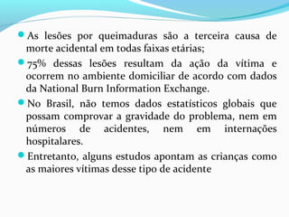 As lesões por queimaduras são a terceira causa de 
morte acidental em todas faixas etárias; 
75% dessas lesões resultam da ação da vítima e 
ocorrem no ambiente domiciliar de acordo com dados 
da National Burn Information Exchange. 
No Brasil, não temos dados estatísticos globais que 
possam comprovar a gravidade do problema, nem em 
números de acidentes, nem em internações 
hospitalares. 
Entretanto, alguns estudos apontam as crianças como 
as maiores vítimas desse tipo de acidente 
 