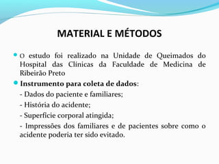 MATERIAL E MÉTODOS 
O estudo foi realizado na Unidade de Queimados do 
Hospital das Clínicas da Faculdade de Medicina de 
Ribeirão Preto 
Instrumento para coleta de dados: 
- Dados do paciente e familiares; 
- História do acidente; 
- Superfície corporal atingida; 
- Impressões dos familiares e de pacientes sobre como o 
acidente poderia ter sido evitado. 
 