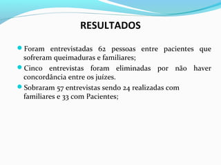 RESULTADOS 
Foram entrevistadas 62 pessoas entre pacientes que 
sofreram queimaduras e familiares; 
Cinco entrevistas foram eliminadas por não haver 
concordância entre os juízes. 
Sobraram 57 entrevistas sendo 24 realizadas com 
familiares e 33 com Pacientes; 
 
