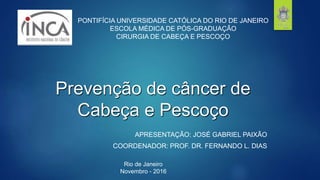 Prevenção de câncer de
Cabeça e Pescoço
APRESENTAÇÃO: JOSÉ GABRIEL PAIXÃO
COORDENADOR: PROF. DR. FERNANDO L. DIAS
PONTIFÍCIA UNIVERSIDADE CATÓLICA DO RIO DE JANEIRO
ESCOLA MÉDICA DE PÓS-GRADUAÇÃO
CIRURGIA DE CABEÇA E PESCOÇO
Rio de Janeiro
Novembro - 2016
 