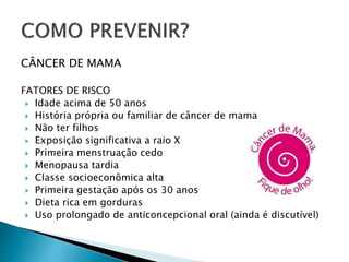 CÂNCER DE MAMA
FATORES DE RISCO
 Idade acima de 50 anos
 História própria ou familiar de câncer de mama
 Não ter filhos
 Exposição significativa a raio X
 Primeira menstruação cedo
 Menopausa tardia
 Classe socioeconômica alta
 Primeira gestação após os 30 anos
 Dieta rica em gorduras
 Uso prolongado de anticoncepcional oral (ainda é discutível)
 