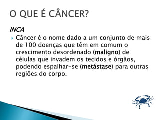 INCA
 Câncer é o nome dado a um conjunto de mais
de 100 doenças que têm em comum o
crescimento desordenado (maligno) de
células que invadem os tecidos e órgãos,
podendo espalhar-se (metástase) para outras
regiões do corpo.
 