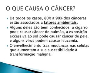  De todos os casos, 80% a 90% dos cânceres
estão associados a fatores ambientais.
 Alguns deles são bem conhecidos: o cigarro
pode causar câncer de pulmão, a exposição
excessiva ao sol pode causar câncer de pele,
e alguns vírus podem causar leucemia.
 O envelhecimento traz mudanças nas células
que aumentam a sua suscetibilidade à
transformação maligna.
 