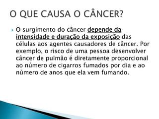  O surgimento do câncer depende da
intensidade e duração da exposição das
células aos agentes causadores de câncer. Por
exemplo, o risco de uma pessoa desenvolver
câncer de pulmão é diretamente proporcional
ao número de cigarros fumados por dia e ao
número de anos que ela vem fumando.
 