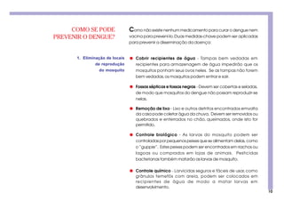 10
COMO SE PODE
PREVENIR O DENGUE?
Como não existe nenhum medicamento para curar o dengue nem
vacina para prevení-lo.Duas medidas-chave podem ser aplicadas
para prevenir a disseminação da doença:
1. Eliminação de locais
de reprodução
do mosquito
q Cobrir recipientes de água - Tampas bem vedadas em
recipientes para armazenagem de água impedirão que os
mosquitos ponham seus ovos neles. Se as tampas não forem
bem vedadas,os mosquitos podem entrar e sair.
q Fossas sépticas e fossas negras - Devem ser cobertas e seladas,
de modo que mosquitos do dengue não possam reproduzir-se
nelas.
q Remoção de lixo - Lixo e outros detritos encontrados emvolta
da casa pode coletar água da chuva. Devem ser removidos ou
quebrados e enterrados no chão, queimados, onde isto for
permitido.
q Controle biológico - As larvas do mosquito podem ser
controladas por pequenos peixes que se alimentam delas, como
o “guppie”. Estes peixes podem ser encontrados em riachos ou
lagoas ou comprados em lojas de animais. Pesticidas
bacterianas também matarão as larvas de mosquito.
q Controle químico - Larvicidas seguros e fáceis de usar, como
grânulos temefós com areia, podem ser colocados em
recipientes de água de modo a matar larvas em
desenvolvimento.
 