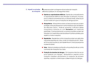 11
As pessoas podem proteger-se de picadas de mosquito
utilizando qualquer um dos seguintes meios:
q Espirais ou vaporizadores elétricos - Espirais de combustão lenta
e vaporizadores elétricos são eficazes na estação chuvosa,
pouco antes do amanhecer e/ou no final da tarde, antes do por
do sol, horário em que os mosquitos do dengue picam.
q Mosquiteiros - Mosquiteiros sobre as áreas de repouso podem
proteger crianças pequenas e outros indivíduos que necessitam
de descanso diurno. Pode-se aumentar a eficácia destes
mosquiteiros tratando-os com Permetrim (um inseticida
piretróide). Cortinas (de tecido ou bambu) também podem ser
tratadas com inseticidas e penduradas em portas e janelas,para
repelir ou matar mosquitos.
q Repelentes - Repelentes contra mosquitos podem ser aplicados
nas partes expostas do corpo,onde os mosquitos picam. Deve-
se tomar precauções ao usar repelentes em crianças pequenas
e pessoas idosas.
q Telas - Telas em janelas e portas são uma proteção eficaz contra
a entrada de mosquitos nas casas.
q Proteção de doentes de dengue - Os mosquitos infectam-se ao
picar pessoas com dengue. Mosquiteiros e espirais contra
mosquito impedem eficazmente os mosquitos de picarem
doentes, e ajudam a interromper a disseminação do dengue.
2. Impedir as picadas
de mosquito
 