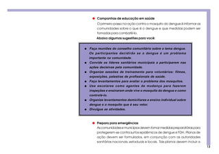 13
Abaixo algumas sugestões para você:
O primeiro passo na ação contra o mosquito do dengue é informar as
comunidades sobre o que é o dengue e que medidas podem ser
tomadas para combatê-lo.
q Campanhas de educação em saúde
q Faça reuniões do conselho comunitário sobre o tema dengue.
Os participantes decidirão se o dengue é um problema
importante na comunidade.
q Convide os líderes sanitários municipais a participarem nas
ações decisivas pela comunidade.
q Organize sessões de treinamento para voluntários: filmes,
exposições, palestras de profissionais de saúde.
q Faça levantamentos para avaliar o problema dos mosquitos.
q Use escolares como agentes de mudança para fazerem
inspeções e ensinarem onde vive o mosquito do dengue e como
controlá-lo.
q Organize levantamentos domiciliares e ensino individual sobre
dengue e o mosquito que é seu vetor.
q Divulgue as atividades.
q Preparo para emergências
As comunidades e municípios devem tomar medidas preparatórias para
protegerem-se contra surtos epidêmicos de dengue e FDH. Planos de
ação devem ser formulados, em conjunção com as autoridades
sanitárias nacionais,estaduais e locais. Tais planos devem incluir a
 