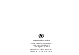 Organização Mundial de Saúde
Divisão de Controle de Doenças Tropicais e
Divisão de DoençasTransmissíveis
Organização Mundial da Saúde
Genebra
Telegr: UNISANTE-GENEVE Télex: 415416
Tel: (022) 791 21 11 Fax: (022) 791 07 46
 