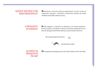 6
Aumentado 5 vezes
QUANDO OS
MOSQUITOS
PICAM?
QUEM É AFETADO COM
MAIS FREQUÊNCIA?
O MOSQUITO
DO DENGUE
Geralmente, crianças, turistas e viajantes tem um risco maior de
adquirirem dengue. Entretanto, habitantes adultos de áreas
endêmicas também estão em risco.
Os mosquitos do dengue picam de manhã cedo e no fim da tarde.
Aedes aegypti, o mosquito do dengue, é um inseto pequeno,
branco e preto,com listras no dorso e nas patas. Mosquitos com o
vírus do dengue transmitirão doença ao picar seres humanos.
Tem aproximadamente 5mm:
5mm
 