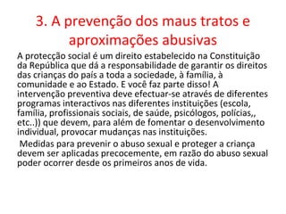 3. A prevenção dos maus tratos e
          aproximações abusivas
A protecção social é um direito estabelecido na Constituição
da República que dá a responsabilidade de garantir os direitos
das crianças do país a toda a sociedade, à família, à
comunidade e ao Estado. E você faz parte disso! A
intervenção preventiva deve efectuar-se através de diferentes
programas interactivos nas diferentes instituições (escola,
família, profissionais sociais, de saúde, psicólogos, polícias,,
etc..)) que devem, para além de fomentar o desenvolvimento
individual, provocar mudanças nas instituições.
 Medidas para prevenir o abuso sexual e proteger a criança
devem ser aplicadas precocemente, em razão do abuso sexual
poder ocorrer desde os primeiros anos de vida.
 