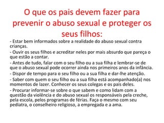 O que os pais devem fazer para
 prevenir o abuso sexual e proteger os
              seus filhos:
- Estar bem informados sobre a realidade do abuso sexual contra
crianças.
- Ouvir os seus filhos e acreditar neles por mais absurdo que pareça o
que estão a contar.
- Antes de tudo, falar com o seu filho ou a sua filha e lembrar-se de
que o abuso sexual pode ocorrer ainda nos primeiros anos da infância.
- Dispor de tempo para o seu filho ou a sua filha e dar-lhe atenção.
- Saber com quem o seu filho ou a sua filha está acompanhado(a) nos
momentos de lazer. Conhecer os seus colegas e os pais deles.
- Procurar informar-se sobre o que sabem e como lidam com a
questão da violência e do abuso sexual os responsáveis pela creche,
pela escola, pelos programas de férias. Faça o mesmo com seu
pediatra, o conselheiro religioso, a empregada e a ama.
 