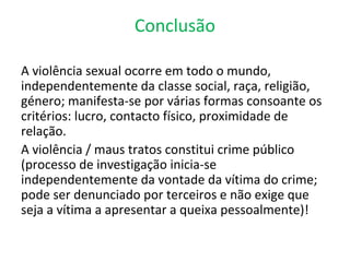 Conclusão

A violência sexual ocorre em todo o mundo,
independentemente da classe social, raça, religião,
género; manifesta-se por várias formas consoante os
critérios: lucro, contacto físico, proximidade de
relação.
A violência / maus tratos constitui crime público
(processo de investigação inicia-se
independentemente da vontade da vítima do crime;
pode ser denunciado por terceiros e não exige que
seja a vítima a apresentar a queixa pessoalmente)!
 