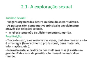 2.1- A exploração sexual

Turismo sexual:
- Viagens organizadas dentro ou fora do sector turístico.
- As pessoas têm como motivo principal o envolvimento
através das relações sexuais.
- A lei existente não é suficientemente cumprida.
Prostituição:
- Troca de sexo, e na maioria das vezes, dinheiro mas esta não
é uma regra (favorecimento profissional, bens materiais,
informações, etc.).
- Normalmente, é praticada por mulheres mas já existe um
grande nº de casos de prostituição masculina em todo o
mundo.
 