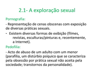 2.1- A exploração sexual
Pornografia:
- Representação de cenas obscenas com exposição
de diversas práticas sexuais.
- Existem diversas formas de exibição (filmes,
     revistas, esculturas/pinturas e, recentemente,
     a Internet).
Pedofilia:
- Acto de abuso de um adulto com um menor
(parafilia, um distúrbio psíquico que se caracteriza
pela obsessão por prática sexual não aceita pela
sociedade; transtornos da personalidade).
 