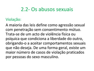 2.2- Os abusos sexuais
Violação:
A maioria das leis define como agressão sexual
com penetração sem consentimento mútuo.
Trata-se de um acto de violência física ou
psíquica que condiciona a liberdade do outro,
obrigando-o a aceitar comportamentos sexuais
que não deseja. De uma forma geral, existe um
maior número de casos de violação praticados
por pessoas do sexo masculino.
 