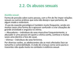 2.2. Os abusos sexuais

Assédio sexual:
Forma de pressão sobre outra pessoa, com o fim de lhe impor relações
sexuais ou outras práticas que esta não deseje e que portanto, de
algum modo a violentem.
 O uso da coacção psicológica é também muito frequente, sendo em
muitos casos uma forma de o agressor confundir e criar situações de
grande ansiedade e angústia na vítima.
-- Abusadores – indivíduos do sexo masculino Frequentemente, o
abusador é uma pessoa em quem a vítima confia, conhece e muitas
vezes ama (dentro e fora de casa).
- Vítimas – indivíduos do sexo feminino.
Por diversas razões, as adolescentes são as mais afectadas face ao
tamanho e vulnerabilidade. A visão de crianças como seres puros e
inocentes não ajuda muito no combate à violência sexual.
 