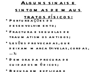 A lg u n s s i n a i s e
     s i n to m a s d e m a u s
          t r a t o s fí s i c o s :
• P e rtu rb a çõe s d o
  d e s e n v o lv i m e n t o ;
• F r a c t u r a e s e q u e la s d e
  tra u m a ti s m o s a n ti g o s ;
• L e s õ e s p ro vo c a d a s , q u e
  d e i x a m m a r c a (fi v e la s , c o r d a s ,
  … );
• D e m o ra d a p ro c u ra d e
  cu id ad os m é d icos;
• R e c u s a e m e x p li c a r o
 