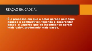 REAÇÃO EM CADEIA:
• É o processo em que o calor gerado pelo fogo
aquece o combustível, fazendo-o desprender
gases e vapores que ao incendiar-se geram
mais calor, produzindo mais gases.
 