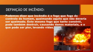 DEFINIÇÃO DE INCÊNDIO:
• Podemos dizer que incêndio é o fogo que foge do
controle do homem, queimando aquilo que não deveria
ser queimado. Este mesmo fogo que tanto constrói,
pode também destruir, causando danos materiais, e o
que pode ser pior, levando vidas.
 